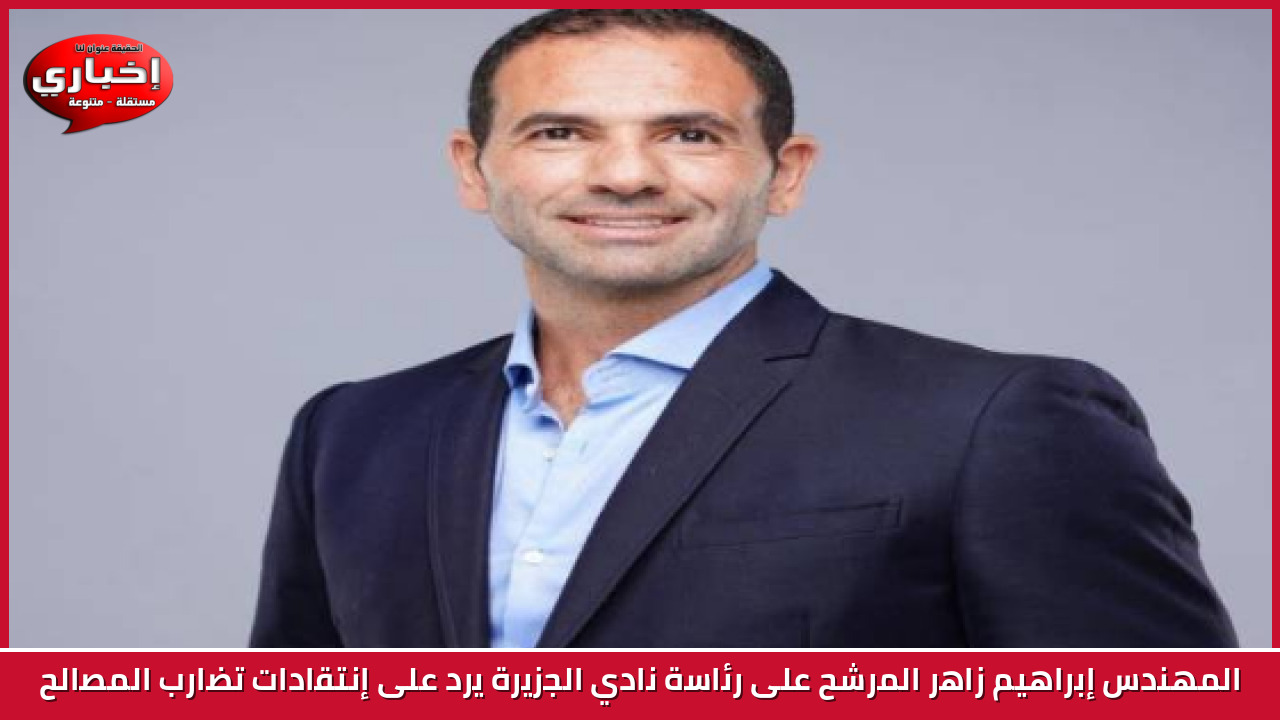 المهندس إبراهيم زاهر المرشح على رئاسة نادي الجزيرة يرد على إنتقادات تضارب المصالح